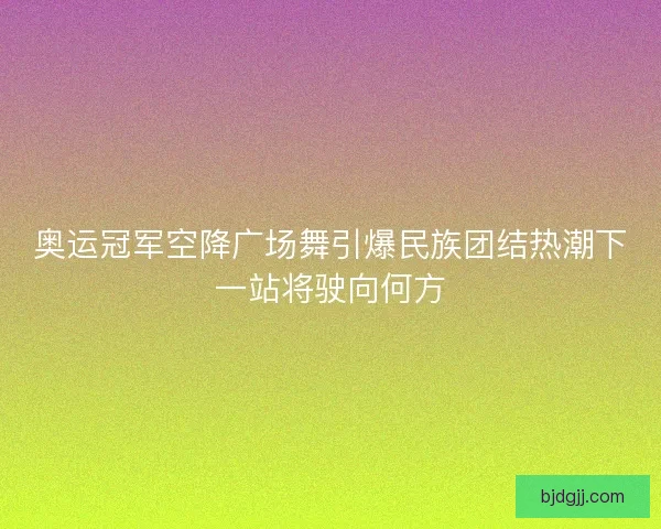 奥运冠军空降广场舞引爆民族团结热潮下一站将驶向何方