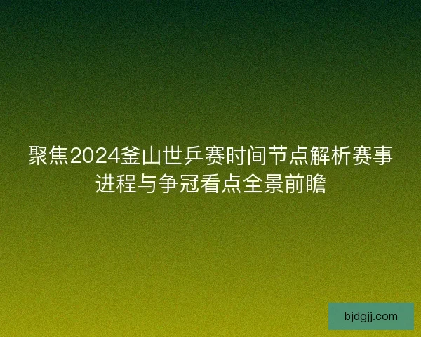 聚焦2024釜山世乒赛时间节点解析赛事进程与争冠看点全景前瞻