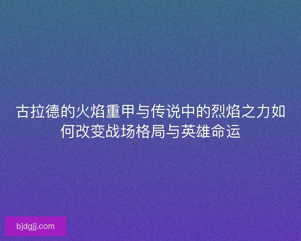 古拉德的火焰重甲与传说中的烈焰之力如何改变战场格局与英雄命运