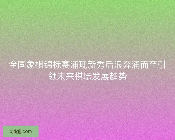 全国象棋锦标赛涌现新秀后浪奔涌而至引领未来棋坛发展趋势