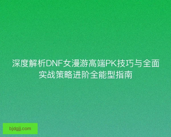 深度解析DNF女漫游高端PK技巧与全面实战策略进阶全能型指南