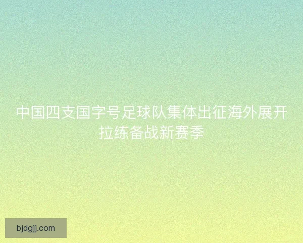 中国四支国字号足球队集体出征海外展开拉练备战新赛季