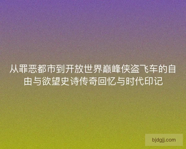 从罪恶都市到开放世界巅峰侠盗飞车的自由与欲望史诗传奇回忆与时代印记