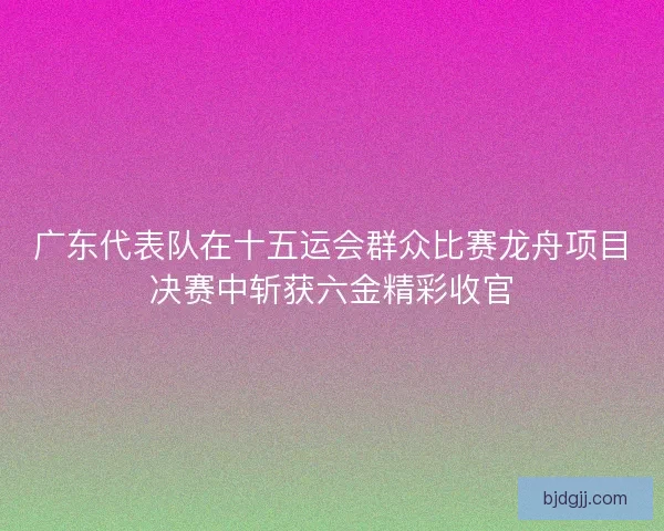 广东代表队在十五运会群众比赛龙舟项目决赛中斩获六金精彩收官