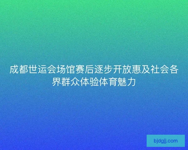 成都世运会场馆赛后逐步开放惠及社会各界群众体验体育魅力