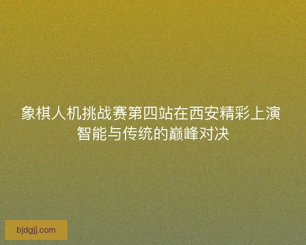 象棋人机挑战赛第四站在西安精彩上演 智能与传统的巅峰对决