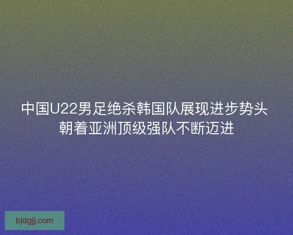 中国U22男足绝杀韩国队展现进步势头 朝着亚洲顶级强队不断迈进