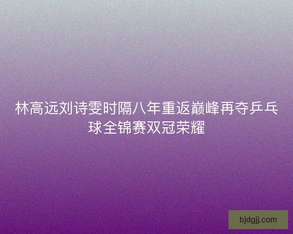 林高远刘诗雯时隔八年重返巅峰再夺乒乓球全锦赛双冠荣耀