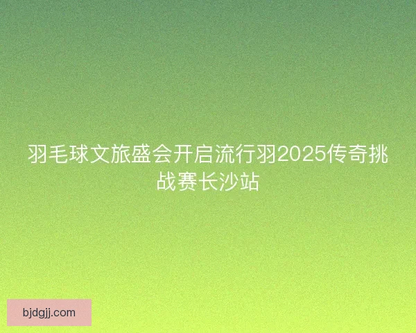 羽毛球文旅盛会开启流行羽2025传奇挑战赛长沙站