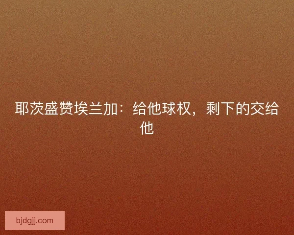 耶茨盛赞埃兰加：给他球权，剩下的交给他