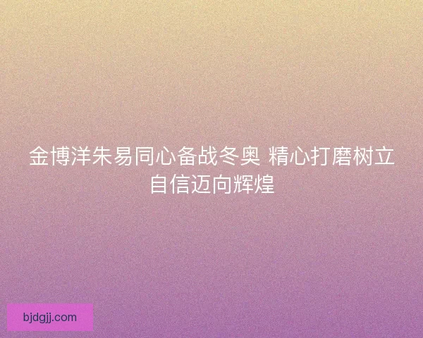 金博洋朱易同心备战冬奥 精心打磨树立自信迈向辉煌