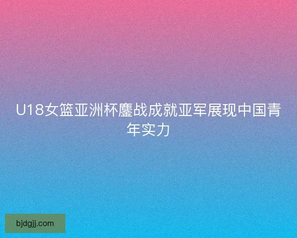 U18女篮亚洲杯鏖战成就亚军展现中国青年实力