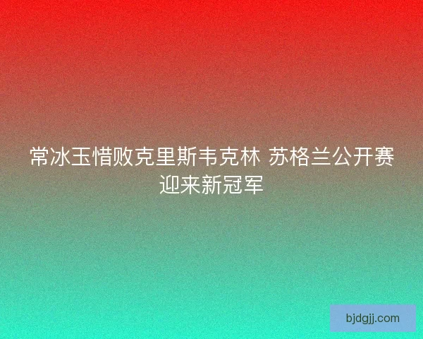 常冰玉惜败克里斯韦克林 苏格兰公开赛迎来新冠军