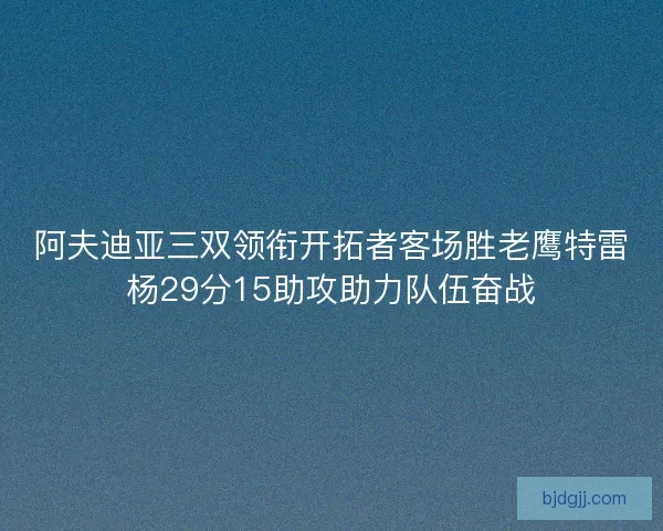 阿夫迪亚三双领衔开拓者客场胜老鹰特雷杨29分15助攻助力队伍奋战
