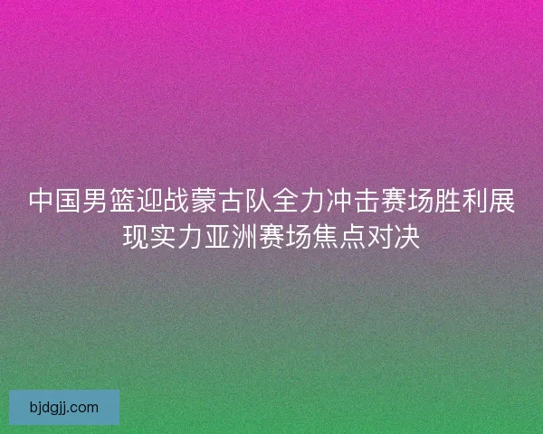 中国男篮迎战蒙古队全力冲击赛场胜利展现实力亚洲赛场焦点对决