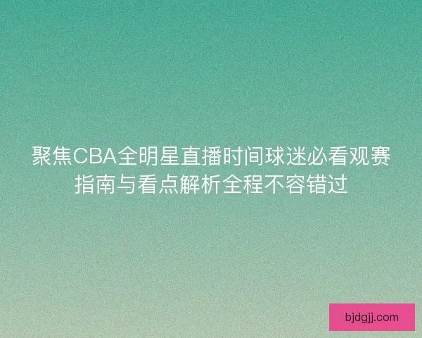 聚焦CBA全明星直播时间球迷必看观赛指南与看点解析全程不容错过