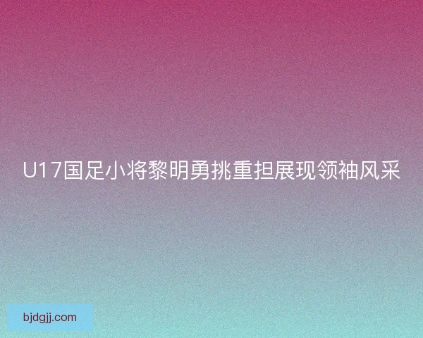 U17国足小将黎明勇挑重担展现领袖风采